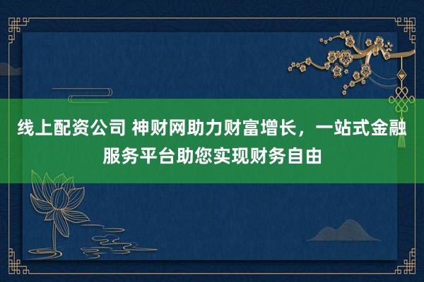 线上配资公司 神财网助力财富增长,一站式金融服务平台助您实现财务自由