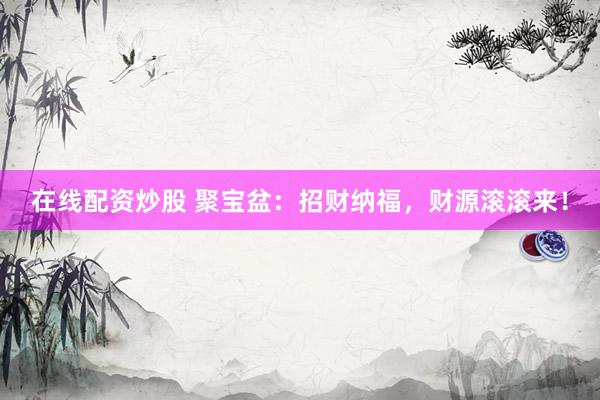 在线配资炒股 聚宝盆：招财纳福，财源滚滚来！