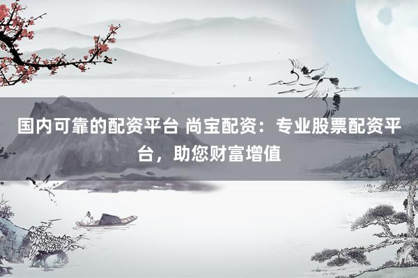 国内可靠的配资平台 尚宝配资：专业股票配资平台，助您财富增值