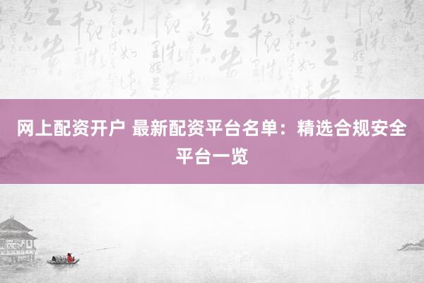 网上配资开户 最新配资平台名单：精选合规安全平台一览