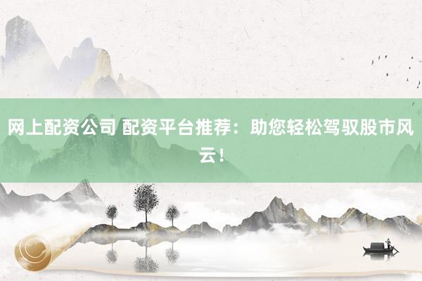 网上配资公司 配资平台推荐：助您轻松驾驭股市风云！