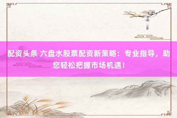 配资头条 六盘水股票配资新策略：专业指导，助您轻松把握市场机遇！