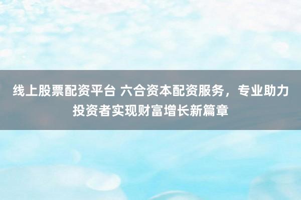 线上股票配资平台 六合资本配资服务，专业助力投资者实现财富增长新篇章