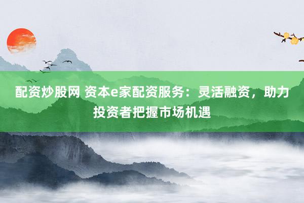 配资炒股网 资本e家配资服务：灵活融资，助力投资者把握市场机遇